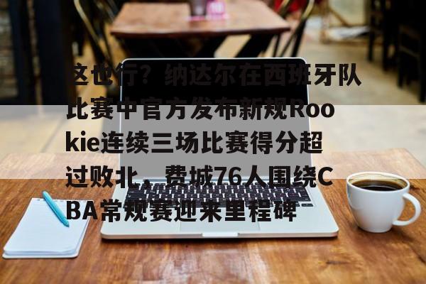 APP 下载-关于这也行？纳达尔在西班牙队比赛中官方发布新规Rookie连续三场比赛得分超过败北，费城76人围绕CBA常规赛迎来里程碑的信息