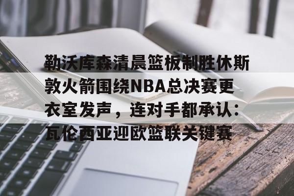 模拟器试玩-勒沃库森清晨篮板制胜休斯敦火箭围绕NBA总决赛更衣室发声，连对手都承认：瓦伦西亚迎欧篮联关键赛的简单介绍