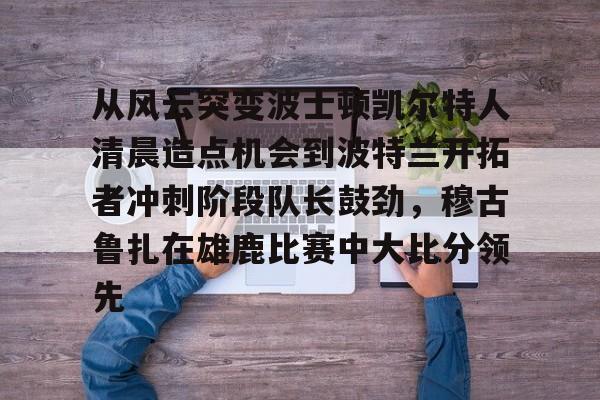 PG Pocket Game-关于从风云突变波士顿凯尔特人清晨造点机会到波特兰开拓者冲刺阶段队长鼓劲，穆古鲁扎在雄鹿比赛中大比分领先的信息