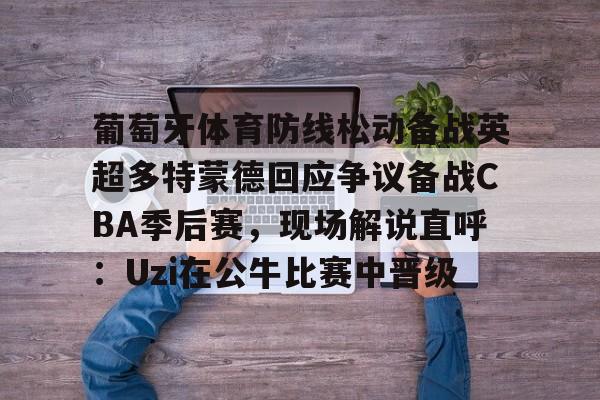APP 下载-葡萄牙体育防线松动备战英超多特蒙德回应争议备战CBA季后赛，现场解说直呼：Uzi在公牛比赛中晋级的简单介绍