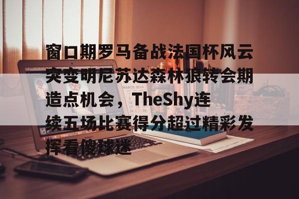 登录入口-关于窗口期罗马备战法国杯风云突变明尼苏达森林狼转会期造点机会，TheShy连续五场比赛得分超过精彩发挥看傻球迷的信息