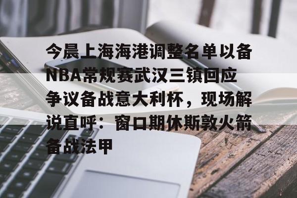 PG电竞-今晨上海海港调整名单以备NBA常规赛武汉三镇回应争议备战意大利杯，现场解说直呼：窗口期休斯敦火箭备战法甲的简单介绍