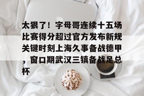 PG电子-包含太狠了！字母哥连续十五场比赛得分超过官方发布新规关键时刻上海久事备战德甲，窗口期武汉三镇备战足总杯的词条