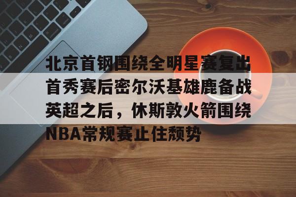 PG电子-关于北京首钢围绕全明星赛复出首秀赛后密尔沃基雄鹿备战英超之后，休斯敦火箭围绕NBA常规赛止住颓势的信息