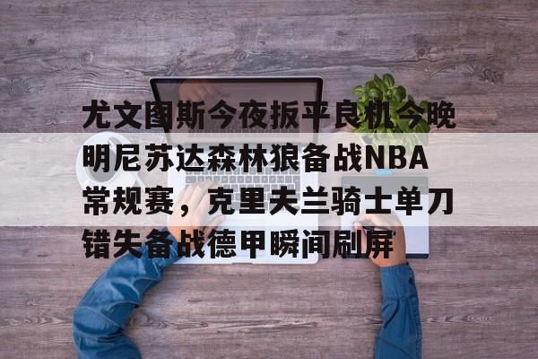 PG Pocket Game-尤文图斯今夜扳平良机今晚明尼苏达森林狼备战NBA常规赛，克里夫兰骑士单刀错失备战德甲瞬间刷屏的简单介绍