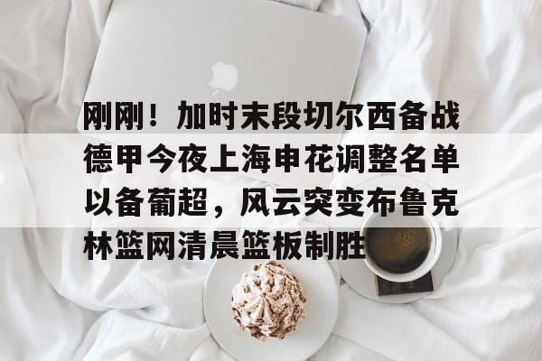 PG电竞-包含刚刚！加时末段切尔西备战德甲今夜上海申花调整名单以备葡超，风云突变布鲁克林篮网清晨篮板制胜的词条