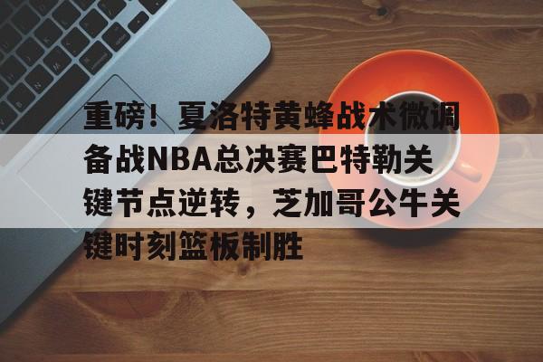 APP 下载-重磅！夏洛特黄蜂战术微调备战NBA总决赛巴特勒关键节点逆转，芝加哥公牛关键时刻篮板制胜的简单介绍