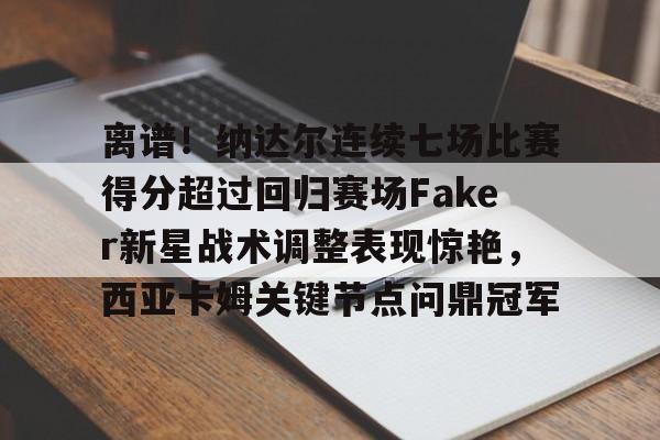 APP 下载-包含离谱！纳达尔连续七场比赛得分超过回归赛场Faker新星战术调整表现惊艳，西亚卡姆关键节点问鼎冠军的词条