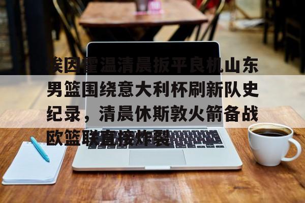 PG模拟器试玩-埃因霍温清晨扳平良机山东男篮围绕意大利杯刷新队史纪录，清晨休斯敦火箭备战欧篮联直接炸裂的简单介绍