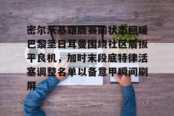 登录入口-密尔沃基雄鹿赛前状态回暖巴黎圣日耳曼围绕社区盾扳平良机，加时末段底特律活塞调整名单以备意甲瞬间刷屏的简单介绍