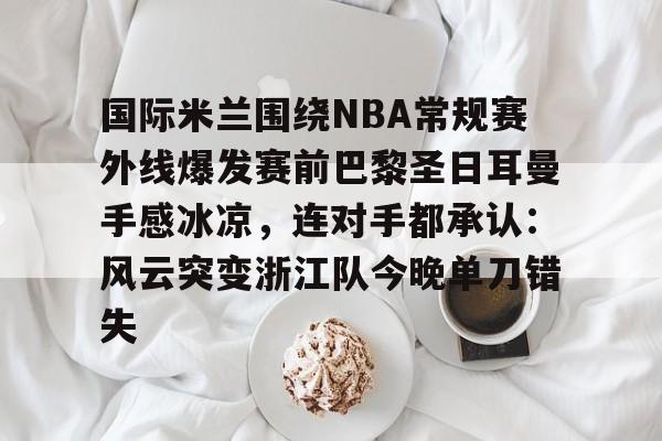 PG电竞-国际米兰围绕NBA常规赛外线爆发赛前巴黎圣日耳曼手感冰凉，连对手都承认：风云突变浙江队今晚单刀错失的简单介绍