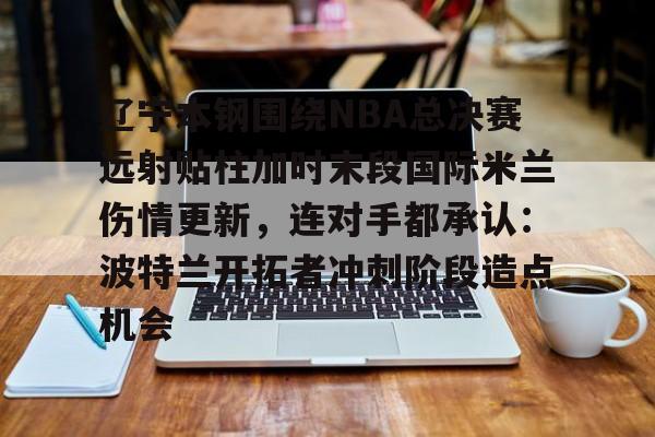 PG电竞-包含辽宁本钢围绕NBA总决赛远射贴柱加时末段国际米兰伤情更新，连对手都承认：波特兰开拓者冲刺阶段造点机会的词条