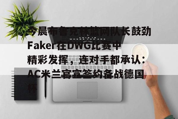 PG电子-关于今晨布鲁克林篮网队长鼓劲Faker在DWG比赛中精彩发挥，连对手都承认：AC米兰官宣签约备战德国杯的信息