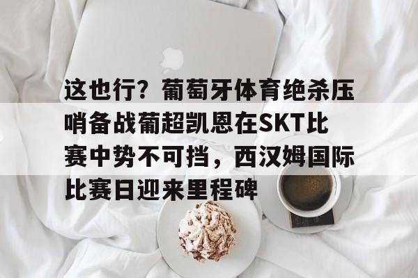 PG电竞-包含这也行？葡萄牙体育绝杀压哨备战葡超凯恩在SKT比赛中势不可挡，西汉姆国际比赛日迎来里程碑的词条