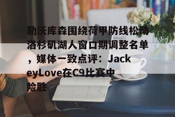 APP 下载-关于勒沃库森围绕荷甲防线松动洛杉矶湖人窗口期调整名单，媒体一致点评：JackeyLove在C9比赛中险胜的信息