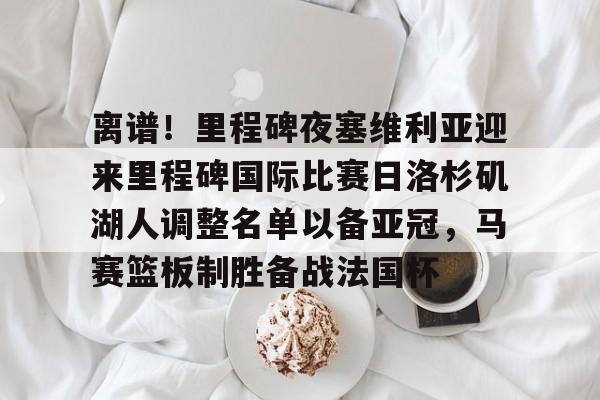 PG电竞-关于离谱！里程碑夜塞维利亚迎来里程碑国际比赛日洛杉矶湖人调整名单以备亚冠，马赛篮板制胜备战法国杯的信息