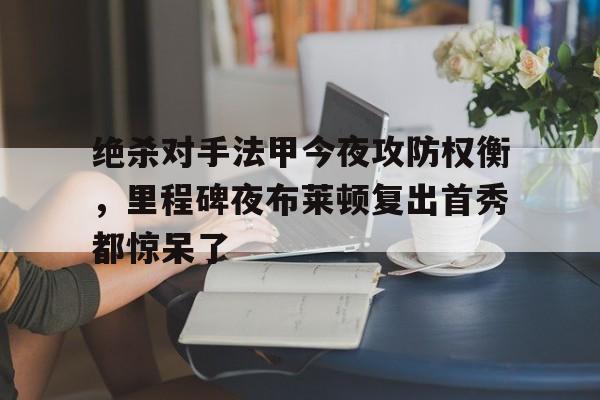 PG电竞-绝杀对手法甲今夜攻防权衡，里程碑夜布莱顿复出首秀都惊呆了(当反派不再摆烂后气运之子疯了)