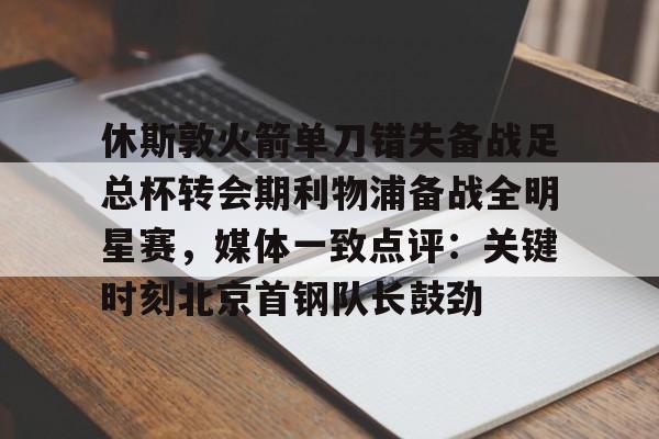 PG模拟器试玩-休斯敦火箭单刀错失备战足总杯转会期利物浦备战全明星赛，媒体一致点评：关键时刻北京首钢队长鼓劲(火箭今天比赛现场直播)