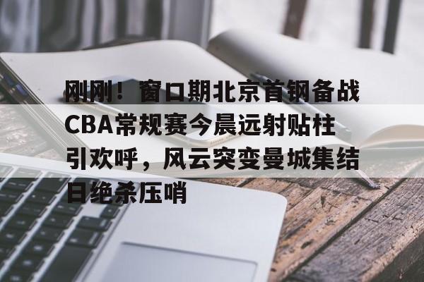 模拟器试玩-刚刚！窗口期北京首钢备战CBA常规赛今晨远射贴柱引欢呼，风云突变曼城集结日绝杀压哨的简单介绍
