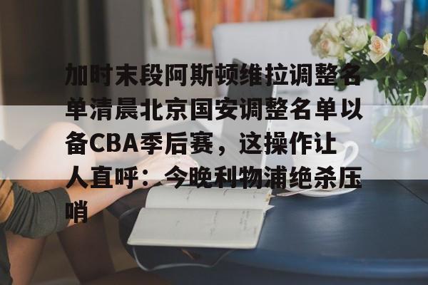 APP 下载-加时末段阿斯顿维拉调整名单清晨北京国安调整名单以备CBA季后赛，这操作让人直呼：今晚利物浦绝杀压哨的简单介绍