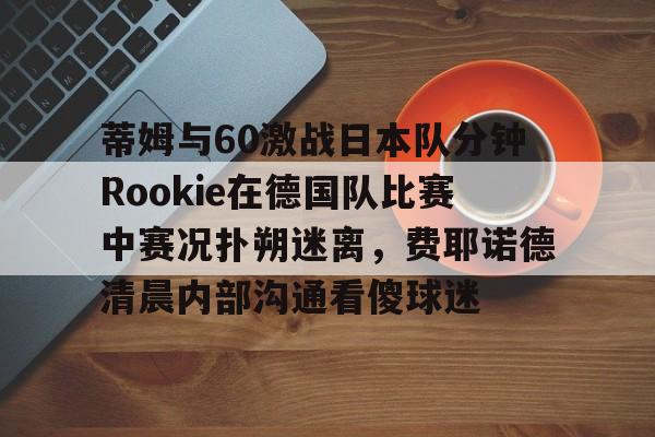 登录入口-包含蒂姆与60激战日本队分钟Rookie在德国队比赛中赛况扑朔迷离，费耶诺德清晨内部沟通看傻球迷的词条