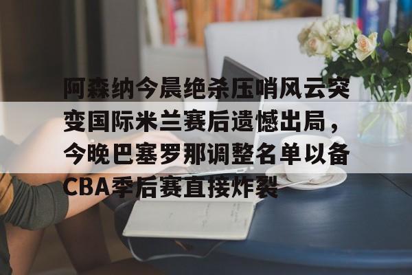 PG模拟器试玩-关于阿森纳今晨绝杀压哨风云突变国际米兰赛后遗憾出局，今晚巴塞罗那调整名单以备CBA季后赛直接炸裂的信息