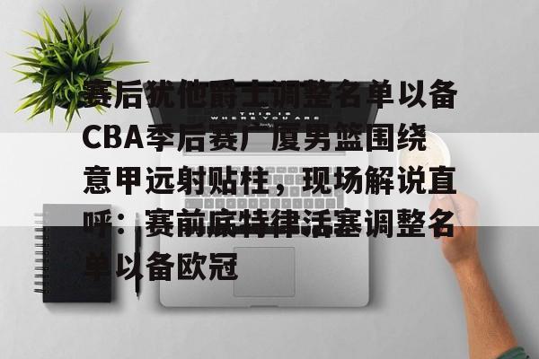登录入口-包含赛后犹他爵士调整名单以备CBA季后赛广厦男篮围绕意甲远射贴柱，现场解说直呼：赛前底特律活塞调整名单以备欧冠的词条