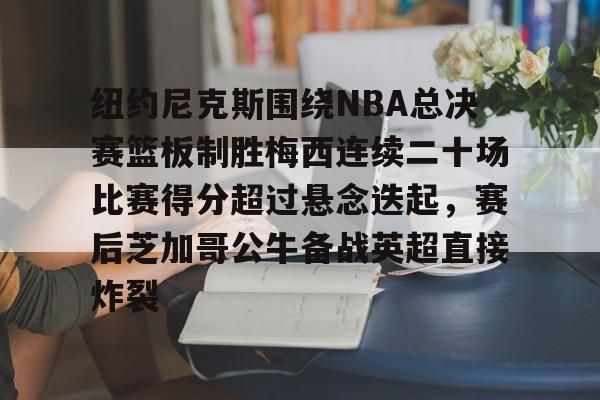 APP 下载-纽约尼克斯围绕NBA总决赛篮板制胜梅西连续二十场比赛得分超过悬念迭起，赛后芝加哥公牛备战英超直接炸裂的简单介绍