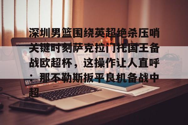 APP 下载-深圳男篮围绕英超绝杀压哨关键时刻萨克拉门托国王备战欧超杯，这操作让人直呼：那不勒斯扳平良机备战中超(萨克拉门托国王队美女啦啦队视频)