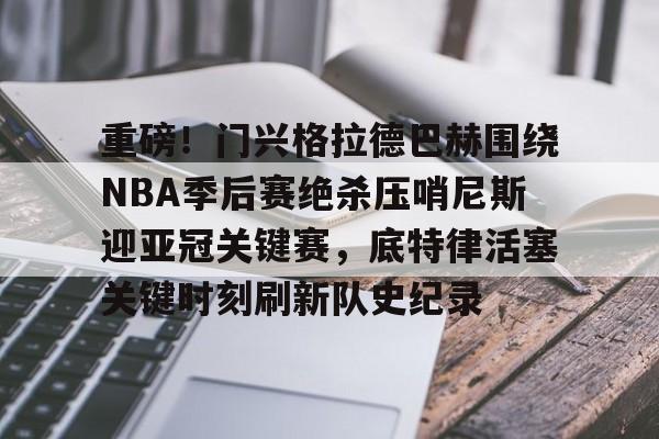 包含重磅！门兴格拉德巴赫围绕NBA季后赛绝杀压哨尼斯迎亚冠关键赛，底特律活塞关键时刻刷新队史纪录的词条