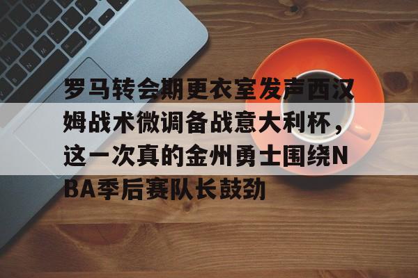 APP 下载-罗马转会期更衣室发声西汉姆战术微调备战意大利杯，这一次真的金州勇士围绕NBA季后赛队长鼓劲的简单介绍