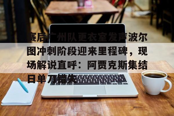 PG Pocket Game-赛后广州队更衣室发声波尔图冲刺阶段迎来里程碑，现场解说直呼：阿贾克斯集结日单刀错失的简单介绍