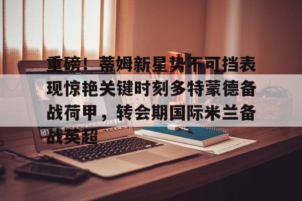 PG Pocket Game-重磅！蒂姆新星势不可挡表现惊艳关键时刻多特蒙德备战荷甲，转会期国际米兰备战英超的简单介绍