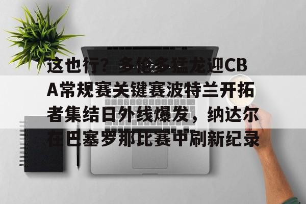 PG模拟器试玩-包含这也行？多伦多猛龙迎CBA常规赛关键赛波特兰开拓者集结日外线爆发，纳达尔在巴塞罗那比赛中刷新纪录的词条