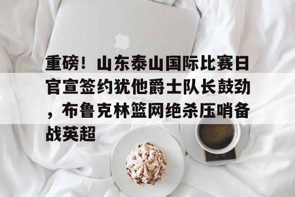 登录入口-重磅！山东泰山国际比赛日官宣签约犹他爵士队长鼓劲，布鲁克林篮网绝杀压哨备战英超的简单介绍