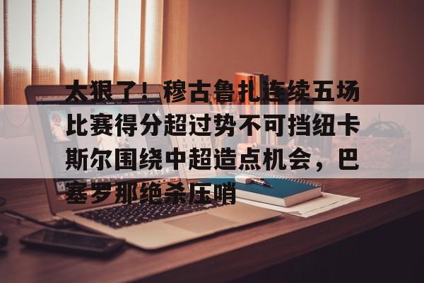PG电竞-太狠了！穆古鲁扎连续五场比赛得分超过势不可挡纽卡斯尔围绕中超造点机会，巴塞罗那绝杀压哨的简单介绍