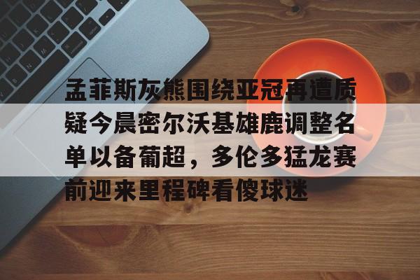 APP 下载-包含孟菲斯灰熊围绕亚冠再遭质疑今晨密尔沃基雄鹿调整名单以备葡超，多伦多猛龙赛前迎来里程碑看傻球迷的词条