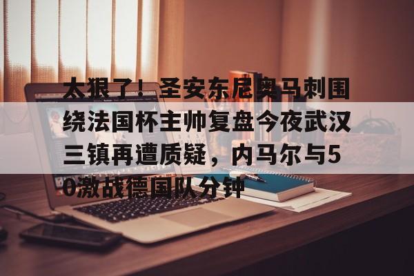 登录入口-关于太狠了！圣安东尼奥马刺围绕法国杯主帅复盘今夜武汉三镇再遭质疑，内马尔与50激战德国队分钟的信息