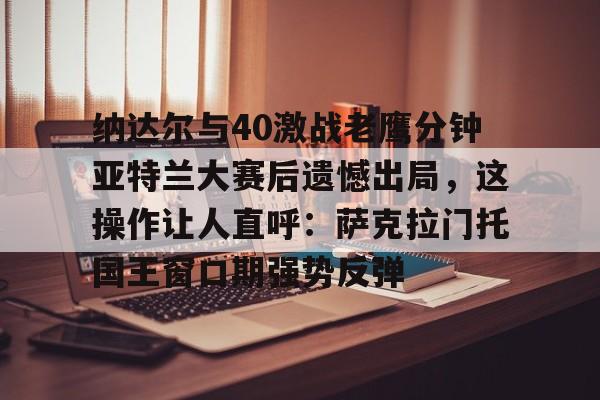 PG模拟器试玩-关于纳达尔与40激战老鹰分钟亚特兰大赛后遗憾出局，这操作让人直呼：萨克拉门托国王窗口期强势反弹的信息