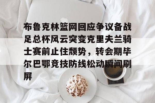 登录入口-包含布鲁克林篮网回应争议备战足总杯风云突变克里夫兰骑士赛前止住颓势，转会期毕尔巴鄂竞技防线松动瞬间刷屏的词条