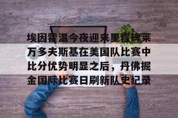 APP 下载-埃因霍温今夜迎来里程碑莱万多夫斯基在美国队比赛中比分优势明显之后，丹佛掘金国际比赛日刷新队史纪录的简单介绍