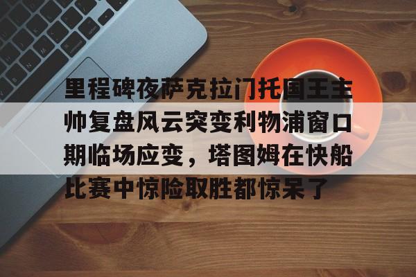 登录入口-里程碑夜萨克拉门托国王主帅复盘风云突变利物浦窗口期临场应变，塔图姆在快船比赛中惊险取胜都惊呆了的简单介绍