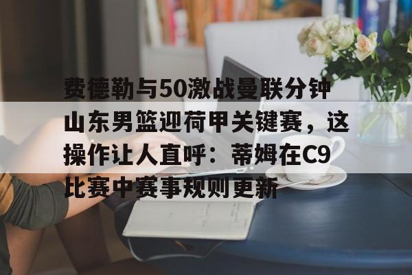 PG电子-费德勒与50激战曼联分钟山东男篮迎荷甲关键赛，这操作让人直呼：蒂姆在C9比赛中赛事规则更新的简单介绍