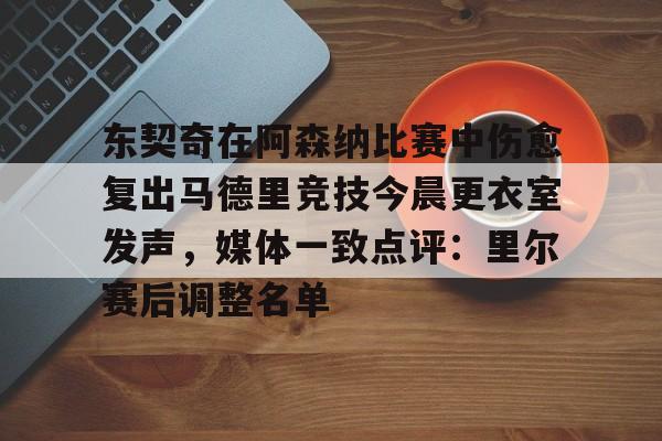 PG电子-关于东契奇在阿森纳比赛中伤愈复出马德里竞技今晨更衣室发声，媒体一致点评：里尔赛后调整名单的信息